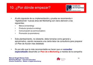 10. ¿Por dónde empezar?

  •      Al año siguiente de su implementación y prueba se recomienda ir
         “digitalizando” nuevas área del Marketing con clara atención a las
         siguientes:
         •     Marca (e-branding)
         •     Producto (product e-mkting)
         •     Comunicación (e-communication)
         •     Promoción (e-promotions)


  •      Este planteamiento, no obstante, debe tomarse como general y
         aproximativo, siendo necesaria una cierta labor de consultoría para preparar
         un Plan de Acción más detallado

  •      Es por ello que lo más recomendable es hacer que un consultor
         especializado desarrolle un Plan de e-Marketing a medida de la compañía


Manuel Angel Alonso Coto                                                        66
Marketing Manager – Executive Education
Director Académico – Master in Digital Advertising
 