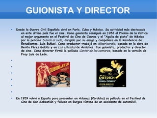 GUIONISTA Y DIRECTOR

    Desde la Guerra Civil Española vivió en París, Cuba y México. Su actividad más destacada
       en este último país fue el cine. Como guionista consiguió en 1952 el Premio de la Crítica
       al mejor argumento en el Festival de Cine de Cannes y el "Águila de plata" de México
       por la película Subida al cielo, dirigida por su amigo y compañero en la Residencia de
       Estudiantes, Luis Buñuel. Como productor trabajó en Misericordia, basada en la obra de
       Benito Pérez Galdós y en Las estrellas de Arniches. Fue guionista, productor y director
       de cine. Como director firmó la película Cantar de los cantares, basado en la versión de
       Fray Luis de León.

























    En 1959 volvió a España para presentar en Adamuz (Córdoba) su película en el Festival de
       Cine de San Sebastián y fallece en Burgos víctima de un accidente de automóvil.
 