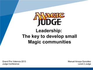 www.company.com
Leadership:
The key to develop small
Magic communities
Grand Prix Valencia 2013
Judge Conference
Manuel Amaya González
Level 2 Judge
 