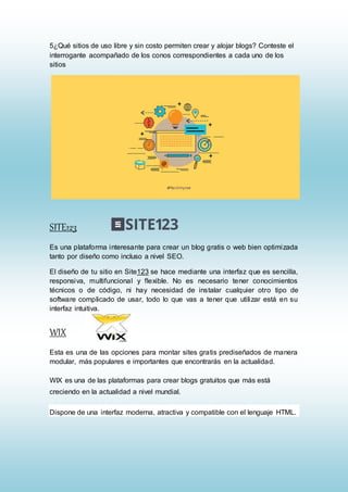 5¿Qué sitios de uso libre y sin costo permiten crear y alojar blogs? Conteste el
interrogante acompañado de los conos correspondientes a cada uno de los
sitios
SITE123
Es una plataforma interesante para crear un blog gratis o web bien optimizada
tanto por diseño como incluso a nivel SEO.
El diseño de tu sitio en Site123 se hace mediante una interfaz que es sencilla,
responsiva, multifuncional y flexible. No es necesario tener conocimientos
técnicos o de código, ni hay necesidad de instalar cualquier otro tipo de
software complicado de usar, todo lo que vas a tener que utilizar está en su
interfaz intuitiva.
WIX
Esta es una de las opciones para montar sites gratis prediseñados de manera
modular, más populares e importantes que encontrarás en la actualidad.
WIX es una de las plataformas para crear blogs gratuitos que más está
creciendo en la actualidad a nivel mundial.
Dispone de una interfaz moderna, atractiva y compatible con el lenguaje HTML.
 