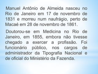 Manuel Antônio de Almeida nasceu no
Rio de Janeiro em 17 de novembro de
1831 e morreu num naufrágio, perto de
Macaé em 28 de novembro de 1861.
Doutorou-se em Medicina no Rio de
Janeiro, em 1855, embora não tivesse
chegado a exercer a profissão. Foi
funcionário público, nos cargos de
administrador da Tipografia Nacional e
de oficial do Ministério da Fazenda.
 