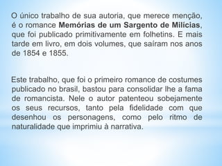 O único trabalho de sua autoria, que merece menção,
é o romance Memórias de um Sargento de Milícias,
que foi publicado primitivamente em folhetins. E mais
tarde em livro, em dois volumes, que saíram nos anos
de 1854 e 1855.
Este trabalho, que foi o primeiro romance de costumes
publicado no brasil, bastou para consolidar lhe a fama
de romancista. Nele o autor patenteou sobejamente
os seus recursos, tanto pela fidelidade com que
desenhou os personagens, como pelo ritmo de
naturalidade que imprimiu à narrativa.
 