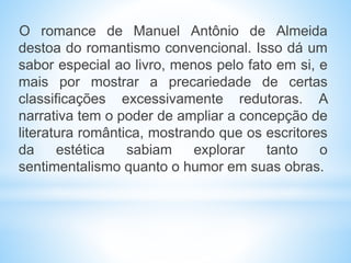 O romance de Manuel Antônio de Almeida
destoa do romantismo convencional. Isso dá um
sabor especial ao livro, menos pelo fato em si, e
mais por mostrar a precariedade de certas
classificações excessivamente redutoras. A
narrativa tem o poder de ampliar a concepção de
literatura romântica, mostrando que os escritores
da estética sabiam explorar tanto o
sentimentalismo quanto o humor em suas obras.
 