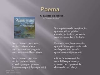 O pássaro da cabeça
in "O pássaro da cabeça"

Sou o pássaro da imaginação
que voa até na prisão
e canta por tudo e por nada
mesmo com a boca fechada.
Sou o pássaro que canta
dentro da tua cabeça,
que canta na tua garganta,
que canta onde lhe apeteça.

E esta é a canção sem razão
que não serve para mais nada
senão para ser cantada
quando os amigos se vão

Sou o pássaro que voa
dentro do teu coração
e do de qualquer pessoa
(mesmo as que julgas que não)

e ficas de novo sozinho
na solidão que começa
apenas com o passarinho
dentro da tua cabeça.

18-11-2013
CRE Irmãos Passos

 