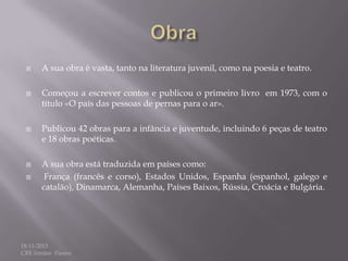 








A sua obra é vasta, tanto na literatura juvenil, como na poesia e teatro.

Começou a escrever contos e publicou o primeiro livro em 1973, com o
título «O país das pessoas de pernas para o ar».
Publicou 42 obras para a infância e juventude, incluindo 6 peças de teatro
e 18 obras poéticas.
A sua obra está traduzida em países como:
França (francês e corso), Estados Unidos, Espanha (espanhol, galego e
catalão), Dinamarca, Alemanha, Países Baixos, Rússia, Croácia e Bulgária.

18-11-2013
CRE Irmãos Passos

 