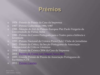 















1978 - Prémio de Poesia da Casa da Imprensa
1987 - Prémio Gulbenkian 1986/1987
1988 - Menção do Júri do Prémio Europeu Pier Paolo Vergerio da
Universidade de Pádua, Itália
1988 - Prémio do Centro Português para o Teatro para a Infância e
Juventude
1993 - Prémio Nacional de Crónica Press Club/ Clube de Jornalistas
2002 - Prémio da Crítica, da Secção Portuguesa da Associação
Internacional de Críticos Literários
2004 - Prémio de Crónica 2004 da Casa da Imprensa
2004 - Prémio de Poesia Luís Miguel Nava 2003
2005 - Grande Prémio de Poesia da Associação Portuguesa de
Escritores/CTT
2011 - Prémio Camões

18-11-2013
CRE Irmãos Passos

 
