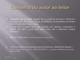 

«Conselho que eu daria: quando não se gosta de um livro, é fechá-lo e



procurar outro. Há sempre algum, na biblioteca, na prateleira, há sempre
um livro que está à nossa espera.
E esse livro é aquele livro que, quando nós abrimos, começamos a
folhear, nos abre a porta para sítios onde, sem o sabermos, sempre
estivemos.»



Manuel António Pina in entrevista a Alma Lusa, maio de 2011



«Os livros ligam-nos às pessoas que já morreram, estabelecem ligação.»



Prof. Dr. Carlos Fiolhais, autor de: «FÍSICA DIVERTIDA» in II Joradas das Bibliotecas de Lousada,
outubro de 2013

18-11-2013
CRE Irmãos Passos

 