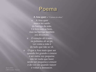 

18-11-2013
CRE Irmãos Passos

A Ana quer in "O pássaro da cabeça"

A Ana quer
nunca ter saído
da barriga da mãe.
Cá fora está-se bem,
mas na barriga também
era divertido.

O coração ali à mão,
os pulmões ali ao pé,
ver como a mãe é
do lado que não se vê.
O que a Ana mais quer ser
quando for grande e crescer
é ser outra vez pequena:
não ter nada que fazer
senão ser pequena e crescer
e de vez em quando nascer
e voltar a desnascer.

 