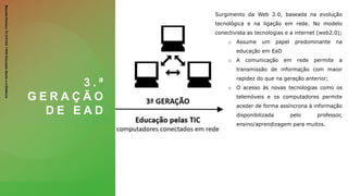 3 . ª
G E R A Ç Ã O
D E E A D
Surgimento da Web 2.0, baseada na evolução
tecnológica e na ligação em rede. No modelo
conectivista as tecnologias e a internet (web2.0);
o Assume um papel predominante na
educação em EaD
o A comunicação em rede permite a
transmissão de informação com maior
rapidez do que na geração anterior;
o O acesso às novas tecnologias como os
telemóveis e os computadores permite
aceder de forma assíncrona à informação
disponibilizada pelo professor,
ensino/aprendizagem para muitos.
Manuela
Pacheco
T2
2101243
11010
Educação
Aberta
e
a
Distância
 
