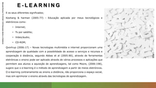 E - L E A R N I N G
Manuela
Pacheco
T2
2101243
11010
Educação
Aberta
e
a
Distância
E os seus diferentes significados;
Koohang & harman (2005:77) - Educação aplicada por meus tecnológicos e
eletrónicos como:
• Internet;
• Tv por satélite;
• Video/áudio;
• CD-ROM;
Qvortrup (2006:17) – Novas tecnologias multimédia e internet proporcionam uma
aprendizagem de qualidade com a possibilidade de acesso a serviços e recursos e
cooperação à distância, segundo Abbas et al (2005:80), através de ferramentas
eletrónicas o ensino pode ser aplicado através de vários processos e aplicações que
permitem aos alunos a aquisição de aprendizagens, tal como Moore, (2006:198),
sugere que o e-learning é o método de aprendizagem a partir de meios eletrónicos.
O e-learning contrariamente ao ensino a distância, não proporciona o espaço social,
mas sim aprimorar o ensino através das tecnologias de aprendizagem.
 