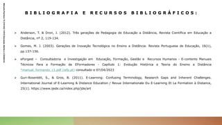 B I B L I O G R A F I A E R E C U R S O S B I B L I O G R Á F I C O S :
 Anderson, T. & Dron, J. (2012). Três gerações de Pedagogia de Educação a Distância, Revista Científica em Educação a
Distância, nº 2, 119-134.
 Gomes, M. J. (2003). Gerações de Inovação Tecnológica no Ensino a Distância. Revista Portuguesa de Educação, 16(1),
pp.137-156.
 eForgest – Consultadoria e Investigação em Educação, Formação, Gestão e Recursos Humanos - E-contents Manuais
Técnicos Para a Formação de EFormadores - Capítulo 1: Evolução Histórica e Teoria do Ensino a Distância
*manual_formando_c1.pdf (iefp.pt) consultado e 07/04/2023
 Guri-Rosenblit, S., & Gros, B. (2011). E-Learning: Confusing Terminology, Research Gaps and Inherent Challenges.
International Journal of E-Learning & Distance Education / Revue Internationale Du E-Learning Et La Formation à Distance,
25(1). https://www.ijede.ca/index.php/jde/art
Manuela
Pacheco
T2
2101243
11010
Educação
Aberta
e
a
Distância
 