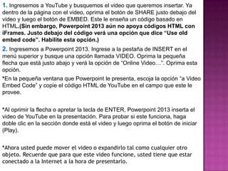 1. Ingresemos a YouTube y busquemos el video que queremos insertar. Ya
dentro de la página con el video, oprima el botón de SHARE justo debajo del
video y luego el botón de EMBED. Este le enseña un código basado en
HTML.(Sin embargo, Powerpoint 2013 aún no apoya códigos HTML con
iFrames. Justo debajo del código verá una opción que dice “Use old
embed code”. Habilite esta opción.)
2. Ingresemos a Powerpoint 2013. Ingrese a la pestaña de INSERT en el
menú superior y busque una opción llamada VIDEO. Oprima la pequeña
flecha que está justo abajo y verá la opción de “Online Video…”. Oprima esta
opción.
*En la pequeña ventana que Powerpoint le presenta, escoja la opción “a Video
Embed Code” y copie el código HTML de YouTube en el campo que este le
provee.
*Al oprimir la flecha o apretar la tecla de ENTER, Powerpoint 2013 inserta el
video de YouTube en la presentación. Para probar si este funciona, haga
doble clic en la sección donde está el video y luego oprima el botón de iniciar
(Play).
*Ahora usted puede mover el video o expandirlo tal como cualquier otro
objeto. Recuerde que para que este video funcione, usted tiene que estar
conectado a la Internet a la hora de presentarlo.
 