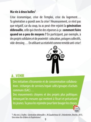 A...venir
Ma vie à deux balles5
Crise économique, crise de l’emploi, crise du logement…
Ta génération a grandi avec la crise ! Heureusement, ce n’est pas
que négatif, car du coup, tu as peut-être rejoint la génération
débrouille,cellequicherchedesréponsesàça:commentfaire
quand on a peu de moyens ? En participant, par exemple, à
desprojetssolidairesetdeproximité:colocation,potagerscollectifs,
vide-dressing…Enutilisantsacréativitécommeremèdeanti-crise!
5« Ma vie à 2 balles : Génération débrouille », M.Gaudechoux  S. Brändström, Broché, 2015.
Une mine d’or d’idées et d’optimisme !
Des initiatives d’économie et de consommation collabora-
tives : échanges de services/repair cafés/groupes d’achats
communs (GAC)…
Des mouvements citoyens et des projets plus politiques
dénonçant les mesures qui mettent à l’écart et précarisent
lesjeunes.Tupeuxlesrejoindrepourfairebougerleschoses.
9
 