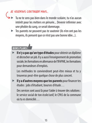 Je voudrais continuer mais…
ff Tu ne te sens pas bien dans le monde scolaire, tu n’as aucun
intérêt pour les métiers en pénurie... Devenir infirmier avec
une phobie du sang, ce serait dommage.
ff Tes parents ne peuvent pas te soutenir (ils n’en ont pas les
moyens, ils pensent que ce n’est pas une bonne idée...).
ff Iln’yapasqu’untyped’étudespourobtenirundiplôme
etdécrocherunjob.Ilyaaussil’enseignementdepromotion
sociale,lesformationsenalternancedel’IFAPME,lesformations
pour demandeurs d’emplois.
Les méthodes te conviendront peut-être mieux et tu y
trouveras peut-être quelque chose de plus concret.
ff Ilyad’autresmoyensquetesparentspourfinancertes
études : jobs d’étudiant, bourses d’étude…
Desservicessontaussilàpourt’aideràtrouverdessolutions:
le service social de ton école/unif, le CPAS de la commune
où tu es domicilié…
Bons plans
15
 