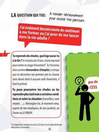 pas de
CESS
J’aivraimentbesoin/enviedecontinuerà me former ou j’ai peur de me lancerdans la vie adulte ?
A sonder sérieusement
pour choisir ton parcours.
La question qui tue:
Tureprendsdesétudes,quelâgeauras-tu
àlafin?Sic’estplusde24ans,ilseratroptard
pourentrerenstaged’insertion6.Tut’inscriras
alorscommedemandeurd’emploi.Letemps
que tu décroches ton premier job tu n’auras
sans doute droit à aucune aide financière, il
fautleprévoir.
Tu peux poursuivre tes études ou les
reprendreplustardmaisàcertainescondi-
tionsetselontasituation(travailleur, sans
emploi…). Renseigne-toi, le moment venu,
auprès de ton employeur, de ton syndicat, au
Foremouàl’ONEM.
6 Lestagedureenvironunanet,à25ans,tun’asplusdroitaux
allocations d’insertion.
16
 