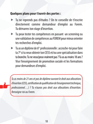 Quelques plans pour t’ouvrir des portes :
ff Tu ne reprends pas d’études ? On te conseille de t’inscrire
directement comme demandeur d’emploi au Forem.
Tu démarres ton stage d’insertion.
ff Tu peux tester tes compétences en passant un screening ou
unevalidationdecompétencesauFOREMpourmieuxorienter
tes recherches d’emploi.
ff Tuasundiplômede6e professionnelle:accroche-toipourfaire
ta7e situveuxobtenirtonCESSet/ouunespécialisationdans
tabranche.Tuneveux/peuxvraimentpas?Tuasaumoins18ans?
Vise l’enseignement de promotion sociale et les formations
pour demandeurs d’emploi.
Tu as moins de 21 ans et pas de diplôme ouvrant le droit aux allocations
d’insertion(CESS,certificationdequalificationdel’enseignementtechnique,
professionnel…) ? Tu n’auras pas droit aux allocations d’insertion.
Renseigne-toiauForem.
18
 