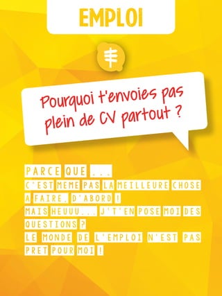 Emploi
Pourquoi t’envoies pas
plein de CV partout ?
Parce que ...
c’est même pas la meilleure chose
à faire, d’abord !
Mais heuuu... J’t’en pose moi des
questions ?
Le monde de l’emploi n’est pas
prêt pour moi !
 