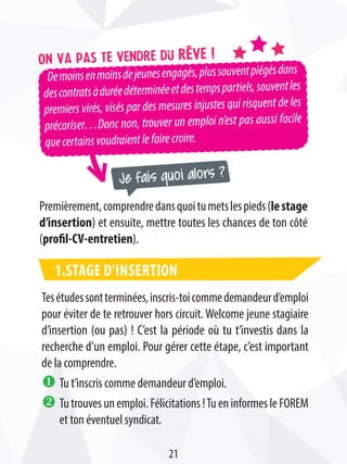 Demoinsenmoinsdejeunesengagés,plussouventpiégésdans
descontratsàduréedéterminéeetdestempspartiels,souventles
premiers virés, visés par des mesures injustes qui risquent de les
précariser…Donc non, trouver un emploi n’est pas aussi facile
quecertainsvoudraientlefairecroire.
On va pas te vendre du rêve !
Je fais quoi alors ?
Premièrement,comprendredansquoitumetslespieds(lestage
d’insertion) et ensuite, mettre toutes les chances de ton côté
(profil-CV-entretien).
1.Stage d’insertion
Tesétudessontterminées,inscris-toicommedemandeurd’emploi
pour éviter de te retrouver hors circuit. Welcome jeune stagiaire
d’insertion (ou pas) ! C’est la période où tu t’investis dans la
recherche d’un emploi. Pour gérer cette étape, c’est important
de la comprendre.
u Tu t’inscris comme demandeur d’emploi.
v Tutrouvesunemploi.Félicitations!TueninformesleFOREM
et ton éventuel syndicat.
21
 