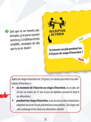 Après ton stage d’insertion de 310 jours, tu n’auras pas droit à tes allo-
cationsd’insertionsi:
ff au moment de t’inscrire au stage d’insertion, tu as plus de
24 ans ou moins de 21 ans et pas de diplôme ouvrant le droit à
cesallocations ;
ff pendanttonstaged’insertion,tuaseuuneoudeuxévaluations
négativesoutunet’espasprésentéauxconvocations.Tonstagesera
alorsprolongéettondroitauxallocationsretardé.
22
oui
non
Tu trouves un job pendant tes
310 jours de stage d’insertion ?
Inscription
au Forem
w Tant que tu ne trouves pas
d’emploi,çasepassesouvent
commeça.Cetableauesttrès
simplifié, renseigne-toi dès
quetuasun doute!
 