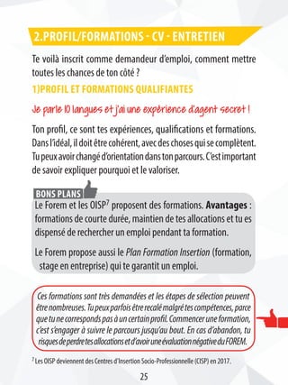 Te voilà inscrit comme demandeur d’emploi, comment mettre
toutes les chances de ton côté ?
1)Profil et formations qualifiantes
Je parle 10 langues et j’ai une expérience d’agent secret !
Ton profil, ce sont tes expériences, qualifications et formations.
Dansl’idéal,ildoitêtrecohérent,avecdeschosesquisecomplètent.
Tupeuxavoirchangéd’orientationdanstonparcours.C’estimportant
de savoir expliquer pourquoi et le valoriser.
2.Profil/formations - CV - entretien
Le Forem et les OISP7 proposent des formations. Avantages :
formations de courte durée, maintien de tes allocations et tu es
dispensé de rechercher un emploi pendant ta formation.
Le Forem propose aussi le Plan Formation Insertion (formation,
stage en entreprise) qui te garantit un emploi.
Bons plans
Ces formations sont très demandées et les étapes de sélection peuvent
êtrenombreuses.Tupeuxparfoisêtrerecalémalgrétescompétences,parce
quetunecorrespondspasàuncertainprofil.Commenceruneformation,
c’est s’engager à suivre le parcours jusqu’au bout. En cas d’abandon, tu
risquesdeperdretesallocationsetd’avoiruneévaluationnégativeduFOREM.
25
7 Les OISP deviennent des Centres d’Insertion Socio-Professionnelle (CISP) en 2017.
 