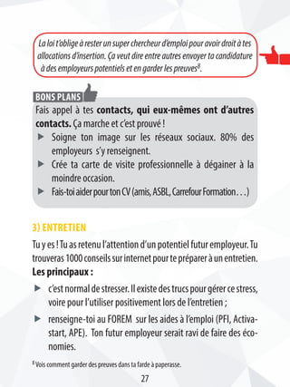 3) Entretien
Tuyes!Tuasretenul’attentiond’unpotentielfuturemployeur.Tu
trouveras1000conseilssurinternetpourteprépareràunentretien.
Les principaux :
ff c’estnormaldestresser.Ilexistedestrucspourgérercestress,
voire pour l’utiliser positivement lors de l’entretien ;
ff renseigne-toi au FOREM sur les aides à l’emploi (PFI, Activa-
start, APE). Ton futur employeur serait ravi de faire des éco-
nomies.
Laloit’obligeàresterunsuperchercheurd’emploipouravoirdroitàtes
allocations d’insertion. Ça veut dire entre autres envoyer ta candidature
àdesemployeurspotentielsetengarderlespreuves8.
27
Fais appel à tes contacts, qui eux-mêmes ont d’autres
contacts. Ça marche et c’est prouvé !
ff Soigne ton image sur les réseaux sociaux. 80% des
employeurs s’y renseignent.
ff Crée ta carte de visite professionnelle à dégainer à la
moindre occasion.
ff Fais-toiaiderpourtonCV(amis,ASBL,CarrefourFormation…)
Bons plans
8 Vois comment garder des preuves dans ta farde à paperasse.
 