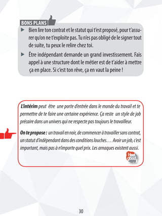 ff Bienliretoncontratetlestatutquit’estproposé,pourt’assu-
rerqu’onnet’exploitepas.Tun’espasobligédelesignertout
de suite, tu peux le relire chez toi.
ff être indépendant demande un grand investissement. Fais
appel à une structure dont le métier est de t’aider à mettre
ça en place. Si c’est ton rêve, ça en vaut la peine !
Bons plans
L’intérim peut être une porte d’entrée dans le monde du travail et te
permettre de te faire une certaine expérience. Ça reste un style de job
précairedansununiversquinerespectepastoujoursletravailleur.
Ontepropose: untravailennoir,decommenceràtravaillersanscontrat,
unstatutd’indépendantdansdesconditionslouches…Avoirunjob,c’est
important,maispasàn’importequelprix.Lesarnaquesexistentaussi.
30
 