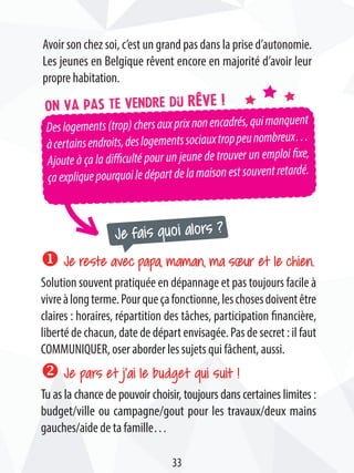 Deslogements(trop)chersauxprixnonencadrés,quimanquent
àcertainsendroits,deslogementssociauxtroppeunombreux…
Ajoute à ça la difficulté pour un jeune de trouver un emploi fixe,
çaexpliquepourquoiledépartdelamaisonestsouventretardé.
Je fais quoi alors ?
On va pas te vendre du rêve !
Avoir son chez soi, c’est un grand pas dans la prise d’autonomie.
Les jeunes en Belgique rêvent encore en majorité d’avoir leur
propre habitation.
u Je reste avec papa, maman, ma sœur et le chien.
Solution souvent pratiquée en dépannage et pas toujours facile à
vivreàlongterme.Pourqueçafonctionne,leschosesdoiventêtre
claires : horaires, répartition des tâches, participation financière,
liberté de chacun, date de départ envisagée. Pas de secret : il faut
COMMUNIQUER, oser aborder les sujets qui fâchent, aussi.
v Je pars et j’ai le budget qui suit !
Tu as la chance de pouvoir choisir, toujours dans certaines limites :
budget/ville ou campagne/gout pour les travaux/deux mains
gauches/aide de ta famille…
33
 