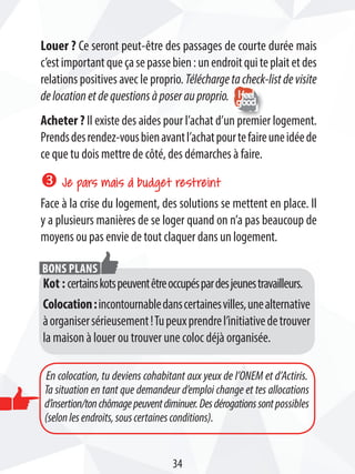 Louer ? Ce seront peut-être des passages de courte durée mais
c’estimportantqueçasepassebien:unendroitquiteplaitetdes
relations positives avec le proprio. Téléchargetacheck-listdevisite
delocationetdequestionsàposerauproprio.
Acheter ? Il existe des aides pour l’achat d’un premier logement.
Prendsdesrendez-vousbienavantl’achatpourtefaireuneidéede
ce que tu dois mettre de côté, des démarches à faire.
w Je pars mais à budget restreint
Face à la crise du logement, des solutions se mettent en place. Il
y a plusieurs manières de se loger quand on n’a pas beaucoup de
moyens ou pas envie de tout claquer dans un logement.
Kot : certainskotspeuventêtreoccupéspardesjeunestravailleurs.
Colocation:incontournabledanscertainesvilles,unealternative
àorganisersérieusement!Tupeuxprendrel’initiativedetrouver
la maison à louer ou trouver une coloc déjà organisée.
Bons plans
En colocation, tu deviens cohabitant aux yeux de l’ONEM et d’Actiris.
Ta situation en tant que demandeur d’emploi change et tes allocations
d’insertion/tonchômagepeuventdiminuer.Desdérogationssontpossibles
(selonlesendroits,souscertainesconditions).
34
 