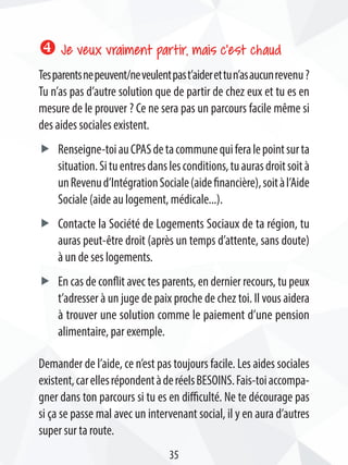 x Je veux vraiment partir, mais c’est chaud
Tesparentsnepeuvent/neveulentpast’aiderettun’asaucunrevenu ?
Tu n’as pas d’autre solution que de partir de chez eux et tu es en
mesure de le prouver ? Ce ne sera pas un parcours facile même si
des aides sociales existent.
ff Renseigne-toiauCPASdetacommunequiferalepointsurta
situation.Situentresdanslesconditions,tuaurasdroitsoità
unRevenud’IntégrationSociale(aidefinancière),soitàl’Aide
Sociale (aide au logement, médicale...).
ff Contacte la Société de Logements Sociaux de ta région, tu
auras peut-être droit (après un temps d’attente, sans doute)
à un de ses logements.
ff En cas de conflit avec tes parents, en dernier recours, tu peux
t’adresser à un juge de paix proche de chez toi. Il vous aidera
à trouver une solution comme le paiement d’une pension
alimentaire, par exemple.
Demander de l’aide, ce n’est pas toujours facile. Les aides sociales
existent,carellesrépondentàderéelsBESOINS.Fais-toiaccompa-
gner dans ton parcours si tu es en difficulté. Ne te décourage pas
si ça se passe mal avec un intervenant social, il y en aura d’autres
super sur ta route.
35
 