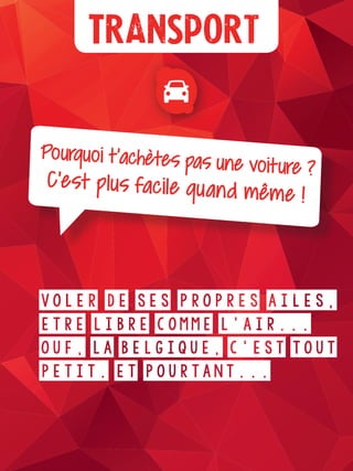 Plus d’infos
Transport
Pourquoi t’achètes pas une voiture ?C’est plus facile quand même !
Voler de ses propres ailes,
être libre comme l’air...
Ouf, la Belgique, c’est tout
petit. Et pourtant...
 