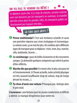 Je fais quoi alors ?
Se déplacer coute cher, il y a trop de voitures, certains endroits
sont mal desservis par les transports en commun, la mobilité
doit être revue dans les grandes villes, les transports publics ne
fonctionnentpastoujourstrèsbien…
On va pas te vendre du rêve !
u Pense multimodal ! C’est une tendance actuelle et aussi
une première réponse aux crises écologique et économique.
Lavoitureseule,çanemarcheplus.Oncombinealorsdifférents
typesdetransportpoursedéplacer:train,tram,bus,marche,
vélo, trottinette, licorne…
v Lecovoiturage:pourdebelleséconomiesetdesrencontres
sympas.Çademandequelquescompromisquivalentlapeine
d’être réfléchis.
w Marchedèsquepossible!Lemoinscher,leplussainpourtoi
etl’environnement.Al’heureactuelle,notreactivitéphysique
est très souvent insuffisante (trop de voiture, trop de temps
devant les écrans...).
x Tu rêves d’avoir une voiture ? Pourquoi pas. Anticipe alors
le prix total.
L’assurance:unefortunepourlesjeunesconducteursetdifficile
à obtenir. Le manque d’expérience joue contre toi.
39
 
