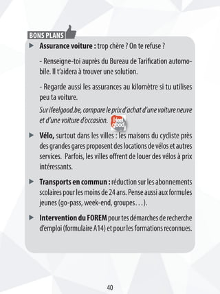 ff Assurance voiture : trop chère ? On te refuse ?
- Renseigne-toi auprès du Bureau deTarification automo-
bile. Il t’aidera à trouver une solution.
- Regarde aussi les assurances au kilomètre si tu utilises
peu ta voiture.
Surifeelgood.be,compareleprixd’achatd’unevoitureneuve
etd’unevoitured’occasion.
ff Vélo, surtout dans les villes : les maisons du cycliste près
desgrandesgaresproposentdeslocationsdevélosetautres
services. Parfois, les villes offrent de louer des vélos à prix
intéressants.
ff Transportsencommun:réductionsurlesabonnements
scolairespourlesmoinsde24ans.Penseaussiauxformules
jeunes (go-pass, week-end, groupes…).
ff InterventionduFOREMpourtesdémarchesderecherche
d’emploi(formulaireA14)etpourlesformationsreconnues.
Bons plans
40
 