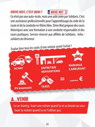 Lecarsharing:louerunevoiturequandtuenasbesoinousous-
louer ta voiture quand tu ne l’utilises pas.
A...venir
Drive Mut, c’est quoi ?
Cen’estpasuneauto-école,maisuneasblcrééeparSolidaris.C’est
une assistance professionnelle pour l’apprentissage du code de la
routeetdelaconduiteenfilièrelibre.DriveMutproposedescours
théoriques avec une formation à une conduite responsable et des
cours pratiques. Service réservé aux affiliés de Solidaris. Infos :
solidaris.be/drivemut
..... €
Evalue bien tous les couts d’une voiture avant l’achat !
ACHAT ENTRETIEN
REPARATIONS
PARKINGS
CARBURANT
PV éventuels TAXES
=
41
 