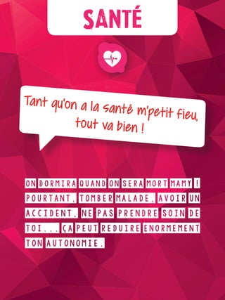 Plus d’infos
Santé
Tant qu’on a la santé m’petit fieu,tout va bien !
On dormira quand on sera mort mamy !
Pourtant, tomber malade, avoir un
accident, ne pas prendre soin de
toi... ça peut réduire énormément
ton autonomie.
 