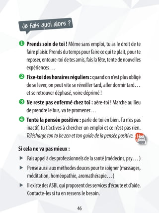 Je fais quoi alors ?
u Prends soin de toi ! Même sans emploi, tu as le droit de te
faireplaisir.Prendsdutempspourfairecequiteplait,pourte
reposer,entoure-toidetesamis,faislafête,tentedenouvelles
expériences…
v Fixe-toideshorairesréguliers:quandonn’estplusobligé
de se lever, on peut vite se réveiller tard, aller dormir tard…
et se retrouver déphasé, voire déprimé !
w Ne reste pas enfermé chez toi : aère-toi ! Marche au lieu
de prendre le bus, va te promener…
x Tente la pensée positive : parle de toi en bien.Tu n’es pas
inactif, tu t’actives à chercher un emploi et ce n’est pas rien.
Téléchargetontobezenettonguidedelapenséepositive.
Si cela ne va pas mieux :
ff Faisappelàdesprofessionnelsdelasanté(médecins,psy…)
ff Penseaussiauxméthodesdoucespourtesoigner(massages,
méditation, homéopathie, aromathérapie…)
ff IlexistedesASBLquiproposentdesservicesd’écouteetd’aide.
Contacte-les si tu en ressens le besoin.
46
 