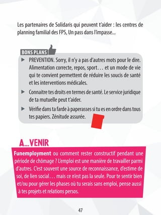 Funemployment ou comment rester constructif pendant une
période de chômage ? L’emploi est une manière de travailler parmi
d’autres. C’est souvent une source de reconnaissance, d’estime de
soi, de lien social… mais ce n’est pas la seule. Pour te sentir bien
et/ou pour gérer les phases où tu serais sans emploi, pense aussi
à tes projets et relations persos.
A...venir
Les partenaires de Solidaris qui peuvent t’aider : les centres de
planning familial des FPS, Un pass dans l’impasse...
ff PREVENTION. Sorry, il n’y a pas d’autres mots pour le dire.
Alimentation correcte, repos, sport… et un mode de vie
qui te convient permettent de réduire les soucis de santé
et les interventions médicales.
ff Connaitretesdroitsentermesdesanté.Leservicejuridique
de ta mutuelle peut t’aider.
ff Vérifiedanstafardeàpaperassessituesenordredanstous
tes papiers. Zénitude assurée.
Bons plans
47
 