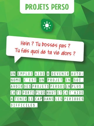 Plus d’infos
Projets perso
Hein ? Tu bosses pas ?
Tu fais quoi de ta vie alors ?
Un emploi aide à devenir auto-
nome c’est un projet en soi.
Avoir des projets persos en plus,
ça te porte plus haut et ça t’aide
à tenir le cap dans les périodes
difficiles.
 