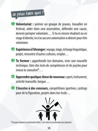 u Volontariat : animer un groupe de jeunes, travailler en
festival, aider dans une association, défendre une cause,
devenir pompier volontaire… Si tu es encore étudiant ou en
staged’attente,tun’asaucuneautorisationàobtenirpourêtre
volontaire.
v Expérienceàl’étranger:voyage,stage,échangelinguistique,
projet, rencontre d’autres cultures, emploi…
w Te former : approfondir ton domaine, viser une nouvelle
technique, faire des testsde compétences et de psycho pour
mieux te connaitre9…
x Apprendrequelquechosedenouveau:sport,instrument,
activité manuelle, langue…
y S’inscrire à des concours, compétitions sportives, castings
pour de la figuration, projets dans ton école…
Je peux faire quoi ?
9 Ou pour trouver le partenaire idéal, c’est selon ta motivation du moment.
50
 