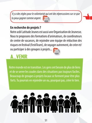 Notremondeestentransition.Lesgensontbesoindeplusdeliens
etdeseserrerlescoudesdansdessituationspastoujoursfaciles.
Beaucoup de groupes à projets locaux se forment pour être plus
forts.Tu pourrais en rejoindre un ou, pourquoi pas, créer le tien.
A...venir
En recherche de projets ?
NotreasblLatitudeJeunesestaussiuneOrganisationdeJeunesse.
Nousteproposonsdesformationsd’animateurs,decoordinateurs
de centre de vacances, de rejoindre une équipe de réduction des
risquesenfestival(FestiTeam),devoyagerautrement,decréeret/
ou participer à des groupes à projets...
Il y a des règles pour le volontariat qui ont des répercussions sur ce que
tupeuxgagnercommeargent.
51
 
