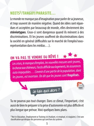 Je fais quoi alors ?
Lescrises,lemanqued’emplois,lesnouvellesmesuresanti-jeunes,
lachasseauxchômeurs,l’accèsdifficileauxlogements,lesassurances
autoimpayables…L’avenird’unepartiedelapopulation,dont
lesjeunes,estincertain.Onditquelesjeunessontfragilisés.
On va pas te vendre du rêve !
NEETS2/Tanguy/parasite…
Lemondenemanquepasd’imaginationpourparlerdesajeunesse,
et trop souvent de manière négative. Quand des idées sont répan-
dues et acceptées par beaucoup de monde, elles deviennent des
stéréotypes. Ceux-ci sont dangereux quand ils mènent à des
discriminations. Et les jeunes souffrent de discriminations dans
la société en général (difficultés sur le marché de l’emploi/sous-
représentation dans les médias…).
Tu ne pourras pas tout changer. Dans ce climat, l’important, c’est
aussidebientepréparersitaprised’autonomieestplusdifficileet
plus longue que prévue.Voici quelques bons plans.
2 Not in Education, Employment or Training (ni étudiant, ni employé, ni stagiaire). C’est une
classification qui désigne des personnes qui sont hors du système.
5
 