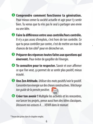 u Comprendre comment fonctionne ta génération.
Pour mieux cerner la société actuelle et agir pour t’y sentir
bien. Tu verras que tu n’es pas le seul à partager une envie
ou une idée.
v Faireladifférenceentresouscontrôle/horscontrôle.
Il n’y a pas assez d’emplois, c’est hors de ton contrôle. Ce
que tu peux contrôler par contre, c’est de mettre un max de
chances de ton côté3 pour en décrocher un.
w Préparerdesréponsestoutesfaitesauxquestionsqui
énervent. Pour éviter de gaspiller de l’énergie.
x Te connaitre pour te respecter. Savoir et oser affirmer
ce que l’on veut, ça permet de se sentir plus positif, mieux
écouté.
y UneZenAttitude.Utiliserdesmotspositifs/voirlepositif.
Concentretonénergiesurdeschosesconstructives.Télécharge
tonguidedelapenséepositive.
z Créer ton avenir ! Multiplie les activités et les rencontres,
oselancertesprojets,penseaussihorsdesidéesclassiques.
DécouvrenosastucesA…VENIRdanslemanuel.
3Trouve des pistes dans le chapitre emploi.
6
 