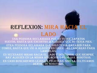 REFLEXION: MIRA HACIA EL LADOUNA PERSONA RECLAMABA POR NO TENER ZAPATOS NUEVOS, HASTA QUE ENCONTRO A ALGUIEN  QUE NO TENIA PIES.OTRA PERSONA RELAMABA QUE SOLO TENIA BANANOS PARA COMER, HASTA QUE VIO A ALGUIEN RECOGER LAS CASCARAS PARA LAMERLAS.ES NECESARIO MIRAR HACIA EL LADO Y DESCUBRIR  QUE SIEMPRE HAY ALGUIEN EN LA MISMA SITUACION O PEOR QUE NOSOTROS.EN VANO BUSCAREMOS LEJOS LA FELICIDAD, SINO LA CULTIVAMOS DENTRO DE NOSOTROS. 