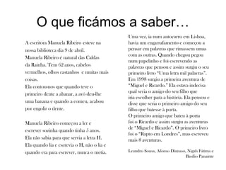 O que ficámos a saber…
A escritora Manuela Ribeiro esteve na
nossa biblioteca dia 9 de abril.
Manuela Ribeiro é natural das Caldas
da Rainha. Tem 62 anos, cabelos
vermelhos, olhos castanhos e muitas mais
coisas.
Ela contou-nos que quando teve o
primeiro dente a abanar, a avó deu-lhe
uma banana e quando a comeu, acabou
por engolir o dente.
Manuela Ribeiro começou a ler e
escrever sozinha quando tinha 5 anos.
Ela não sabia para que servia a letra H.
Ela quando lia e escrevia o H, não o lia e
quando era para escrever, nunca o metia.
Uma vez, ia num autocarro em Lisboa,
havia um engarrafamento e começou a
pensar em palavras que rimassem umas
com as outras. Quando chegou pegou
num papelinho e foi escrevendo as
palavras que pensou e assim surgiu o seu
primeiro livro “Uma letra mil palavras”.
Em 1998 surgiu a primeira aventura de
“Miguel e Ricardo.” Ela estava indecisa
qual seria o amigo do seu filho que
iria escolher para a história. Ela pensou e
disse que seria o primeiro amigo do seu
filho que batesse à porta.
O primeiro amigo que bateu à porta
foi o Ricardo e assim surgiu as aventuras
de “Miguel e Ricardo”. O primeiro livro
foi o “Rapto em Londres”, mas escreveu
mais 8 aventuras.
Leandro Sousa, Afonso Dâmaso, Nigah Fátima e
Basílio Panainte
 