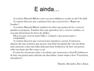 E ainda…
A escritora Manuela Ribeiro esteve na nossa biblioteca escolar no dia 9 de abril.
A escritora disse-nos que o primeiro livro que escreveu foi o “Rapto em
Londres”.
A escritora Manuela Ribeiro também nos disse que gostava de ler e escrever
quando era pequena. Também disse que aprendeu a ler e escrever sozinha e os
seus pais deixaram-na ler livros de adultos.
Disse-nos que escrevia numa folha e só depois é que passava para o
computador.
A escritora disse-nos que escrevia textos narrativos e poesia. Contou-nos
algumas das suas aventuras que passou, uma delas foi quando lhe caiu um dente,
num autocarro, como não tinha nada para fazer lembrou-se de fazer um poema
sobre um dente que lhes estava a cair.
E como fez um poema sobre o seu dente, que começa por a letra D, lembrou-se
de fazer um poema para cada letra do abecedário. Assim surgiu o livro “Uma Letra,
mil palavras”.
Daniela, Alexandra, Inês e Joana
 