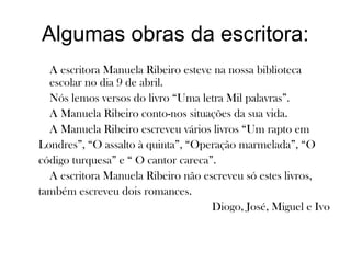 Algumas obras da escritora:
A escritora Manuela Ribeiro esteve na nossa biblioteca
escolar no dia 9 de abril.
Nós lemos versos do livro “Uma letra Mil palavras”.
A Manuela Ribeiro conto-nos situações da sua vida.
A Manuela Ribeiro escreveu vários livros “Um rapto em
Londres”, “O assalto à quinta”, “Operação marmelada”, “O
código turquesa” e “ O cantor careca”.
A escritora Manuela Ribeiro não escreveu só estes livros,
também escreveu dois romances.
Diogo, José, Miguel e Ivo
 
