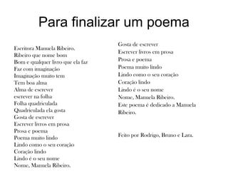 Para finalizar um poema
Escritora Manuela Ribeiro.
Ribeiro que nome bom
Bom e qualquer livro que ela faz
Faz com imaginação
Imaginação muito tem
Tem boa alma
Alma de escrever
escrever na folha
Folha quadriculada
Quadriculada ela gosta
Gosta de escrever
Escrever livros em prosa
Prosa e poema
Poema muito lindo
Lindo como o seu coração
Coração lindo
Lindo é o seu nome
Nome, Manuela Ribeiro.
Gosta de escrever
Escrever livros em prosa
Prosa e poema
Poema muito lindo
Lindo como o seu coração
Coração lindo
Lindo é o seu nome
Nome, Manuela Ribeiro.
Este poema é dedicado a Manuela
Ribeiro.
Feito por Rodrigo, Bruno e Lara.
 