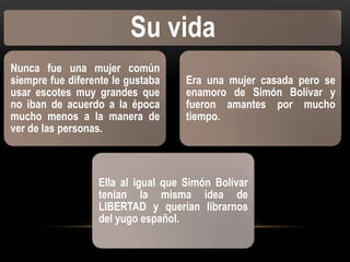 Su vida
Nunca fue una mujer común
siempre fue diferente le gustaba
usar escotes muy grandes que
no iban de acuerdo a la época
mucho menos a la manera de
ver de las personas.

Era una mujer casada pero se
enamoro de Simón Bolívar y
fueron amantes por mucho
tiempo.

Ella al igual que Simón Bolívar
tenían la misma idea de
LIBERTAD y querían librarnos
del yugo español.

 