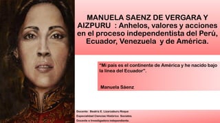 MANUELA SAENZ DE VERGARA Y
AIZPURU : Anhelos, valores y acciones
en el proceso independentista del Perú,
Ecuador, Venezuela y de América.
Docente: Beatriz E. Lizarzaburu Roque
Especialidad Ciencias Histórico Sociales.
Docente e Investigadora independiente.
“Mi país es el continente de América y he nacido bajo
la línea del Ecuador”.
Manuela Sáenz
 