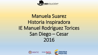 Manuela Suarez
Historia Inspiradora
IE Manuel Rodríguez Torices
San Diego – Cesar
2016
 