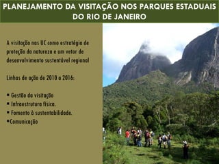 A visitação nas UC como estratégia de
proteção da natureza e um vetor de
desenvolvimento sustentável regional
Linhas de ação de 2010 a 2016:
 Gestão da visitação
 Infraestrutura física.
 Fomento à sustentabilidade.
Comunicação
PLANEJAMENTO DA VISITAÇÃO NOS PARQUES ESTADUAIS
DO RIO DE JANEIRO
 